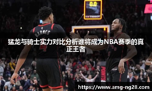 猛龙与骑士实力对比分析谁将成为NBA赛季的真正王者