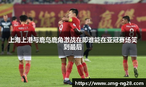 上海上港与鹿岛鹿角激战在即谁能在亚冠赛场笑到最后