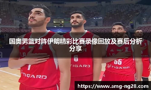 国奥男篮对阵伊朗精彩比赛录像回放及赛后分析分享